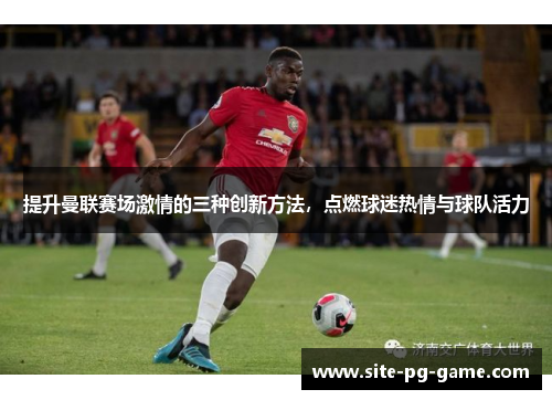 提升曼联赛场激情的三种创新方法，点燃球迷热情与球队活力