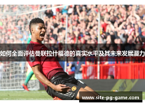 如何全面评估曼联拉什福德的真实水平及其未来发展潜力 如何全面评估曼联拉什福德的真实水平及其未来发展潜力