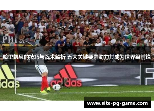 哈里凯恩的技巧与战术解析 五大关键要素助力其成为世界级前锋 哈里凯恩的技巧与战术解析 五大关键要素助力其成为世界级前锋