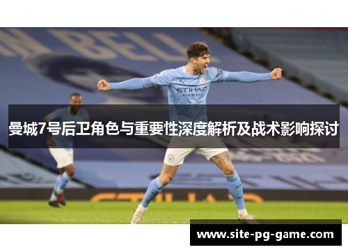 曼城7号后卫角色与重要性深度解析及战术影响探讨 曼城7号后卫角色与重要性深度解析及战术影响探讨