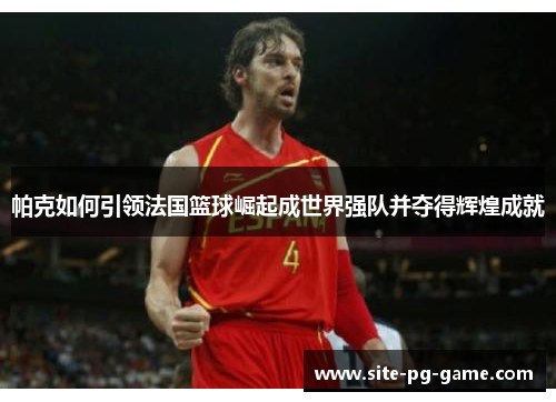 帕克如何引领法国篮球崛起成世界强队并夺得辉煌成就 帕克如何引领法国篮球崛起成世界强队并夺得辉煌成就