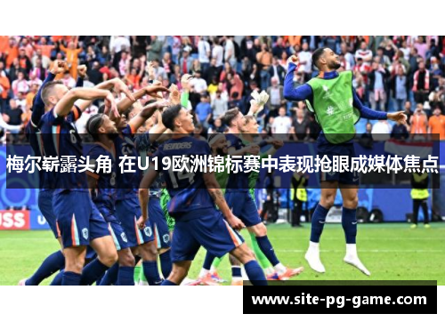 梅尔崭露头角 在U19欧洲锦标赛中表现抢眼成媒体焦点 梅尔崭露头角 在U19欧洲锦标赛中表现抢眼成媒体焦点