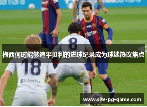 梅西何时能够追平贝利的进球纪录成为球迷热议焦点 梅西何时能够追平贝利的进球纪录成为球迷热议焦点