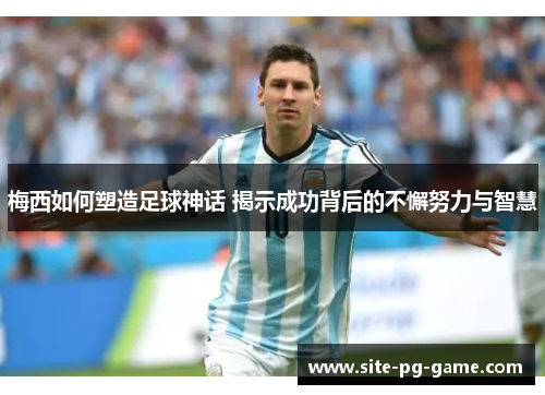 梅西如何塑造足球神话 揭示成功背后的不懈努力与智慧 梅西如何塑造足球神话 揭示成功背后的不懈努力与智慧