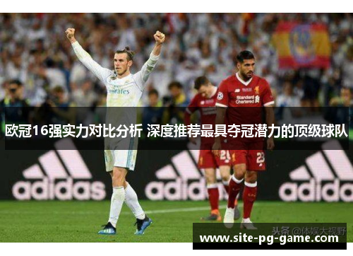 欧冠16强实力对比分析 深度推荐最具夺冠潜力的顶级球队 欧冠16强实力对比分析 深度推荐最具夺冠潜力的顶级球队