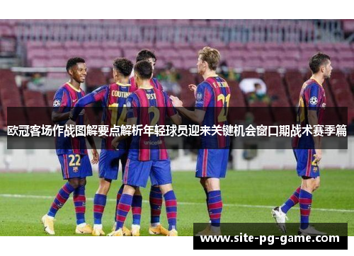 欧冠客场作战图解要点解析年轻球员迎来关键机会窗口期战术赛季篇 欧冠客场作战图解要点解析年轻球员迎来关键机会窗口期战术赛季篇