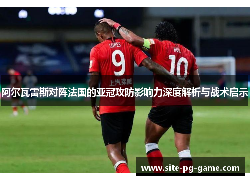 阿尔瓦雷斯对阵法国的亚冠攻防影响力深度解析与战术启示 阿尔瓦雷斯对阵法国的亚冠攻防影响力深度解析与战术启示